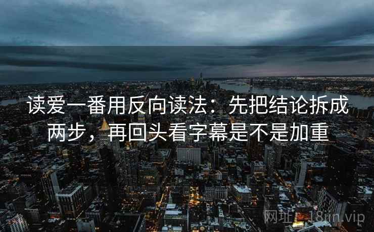 读爱一番用反向读法：先把结论拆成两步，再回头看字幕是不是加重