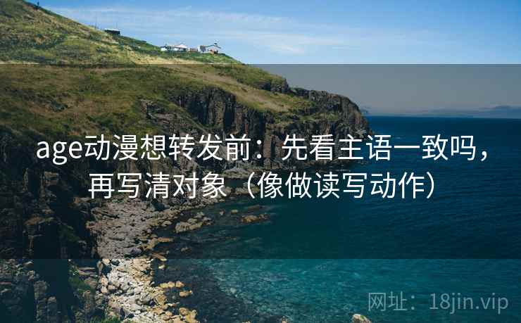 age动漫想转发前：先看主语一致吗，再写清对象（像做读写动作）