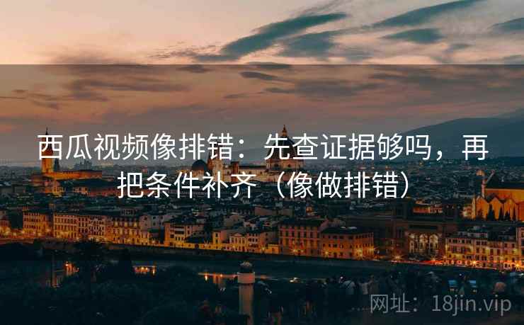 西瓜视频像排错：先查证据够吗，再把条件补齐（像做排错）