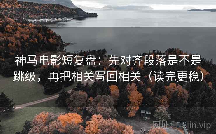 神马电影短复盘：先对齐段落是不是跳级，再把相关写回相关（读完更稳）
