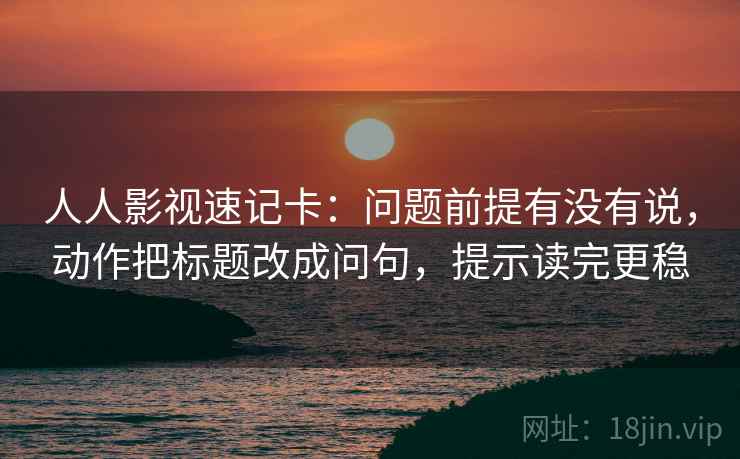 人人影视速记卡：问题前提有没有说，动作把标题改成问句，提示读完更稳