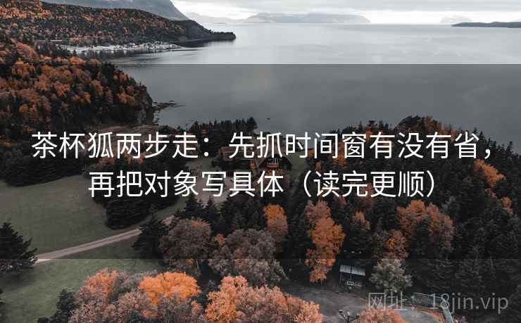 茶杯狐两步走：先抓时间窗有没有省，再把对象写具体（读完更顺）