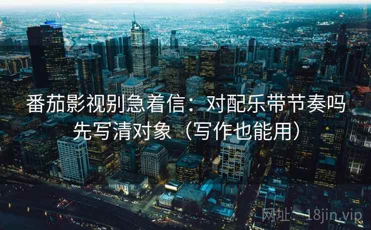 番茄影视别急着信：对配乐带节奏吗先写清对象（写作也能用）
