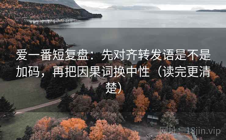 爱一番短复盘：先对齐转发语是不是加码，再把因果词换中性（读完更清楚）