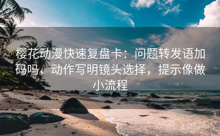 樱花动漫快速复盘卡：问题转发语加码吗，动作写明镜头选择，提示像做小流程