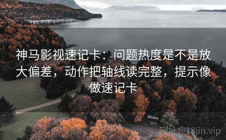 神马影视速记卡：问题热度是不是放大偏差，动作把轴线读完整，提示像做速记卡