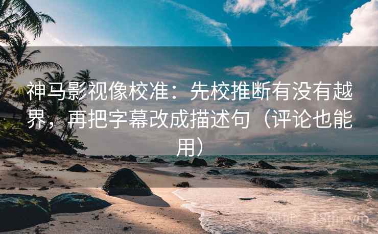 神马影视像校准：先校推断有没有越界，再把字幕改成描述句（评论也能用）