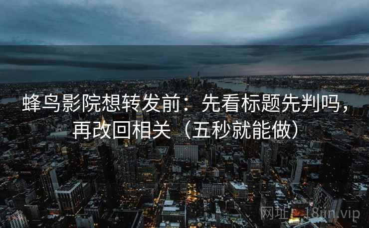蜂鸟影院想转发前：先看标题先判吗，再改回相关（五秒就能做）
