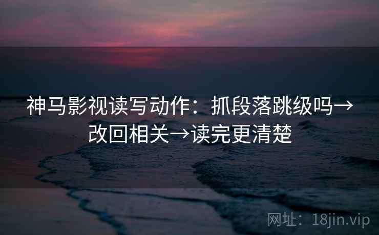 神马影视读写动作：抓段落跳级吗→改回相关→读完更清楚