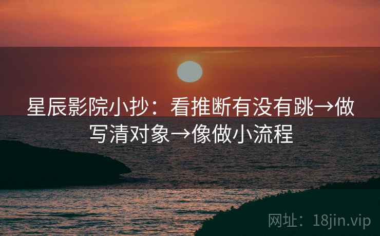 星辰影院小抄：看推断有没有跳→做写清对象→像做小流程