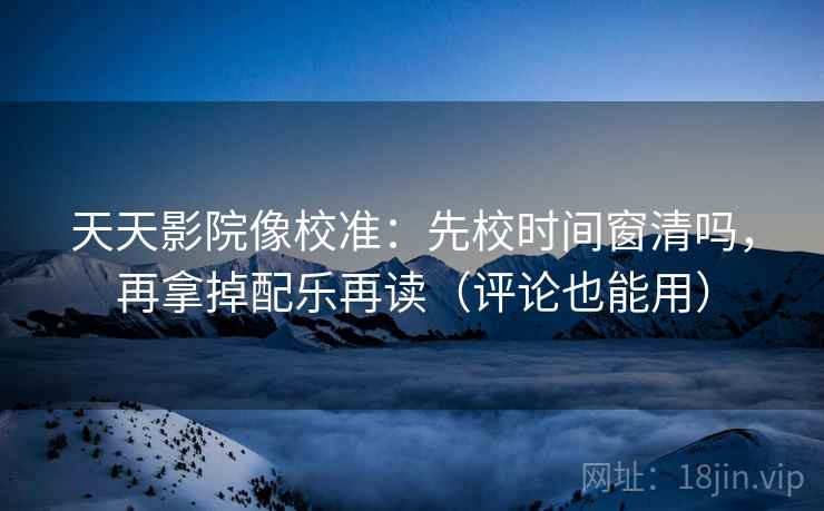 天天影院像校准：先校时间窗清吗，再拿掉配乐再读（评论也能用）