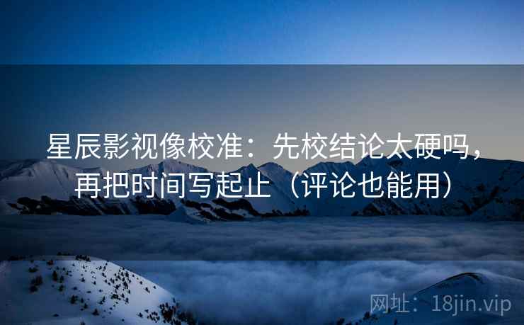 星辰影视像校准：先校结论太硬吗，再把时间写起止（评论也能用）