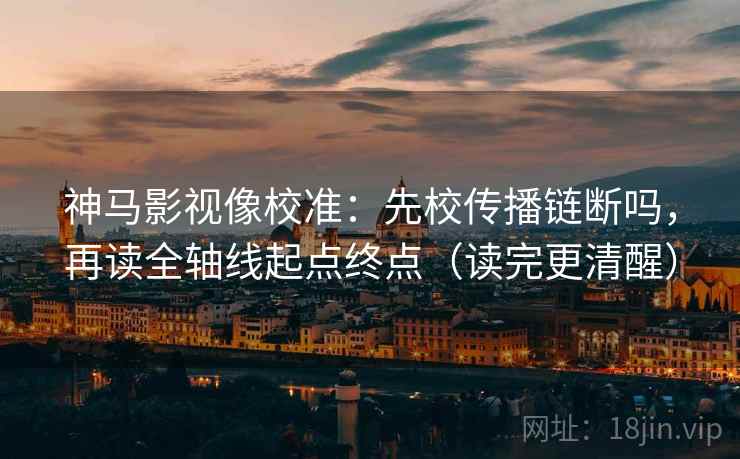 神马影视像校准：先校传播链断吗，再读全轴线起点终点（读完更清醒）