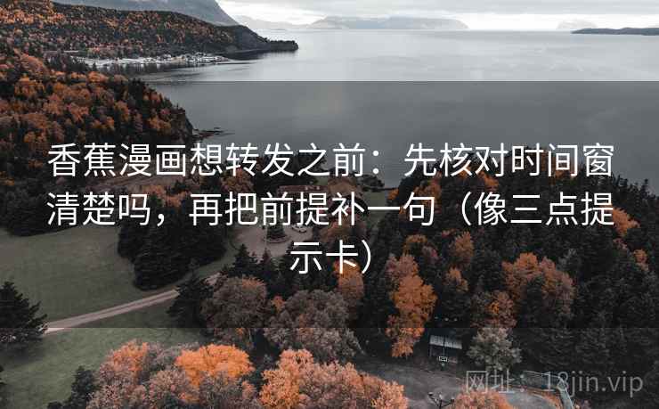 香蕉漫画想转发之前：先核对时间窗清楚吗，再把前提补一句（像三点提示卡）