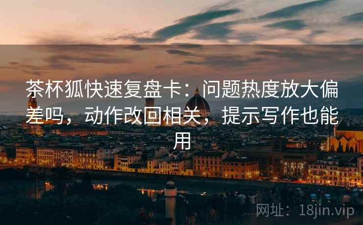 茶杯狐快速复盘卡：问题热度放大偏差吗，动作改回相关，提示写作也能用