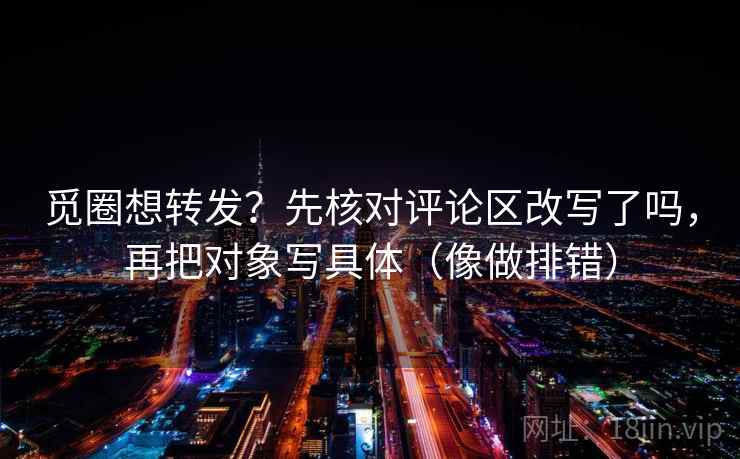 觅圈想转发？先核对评论区改写了吗，再把对象写具体（像做排错）