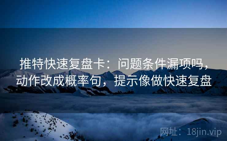 推特快速复盘卡：问题条件漏项吗，动作改成概率句，提示像做快速复盘