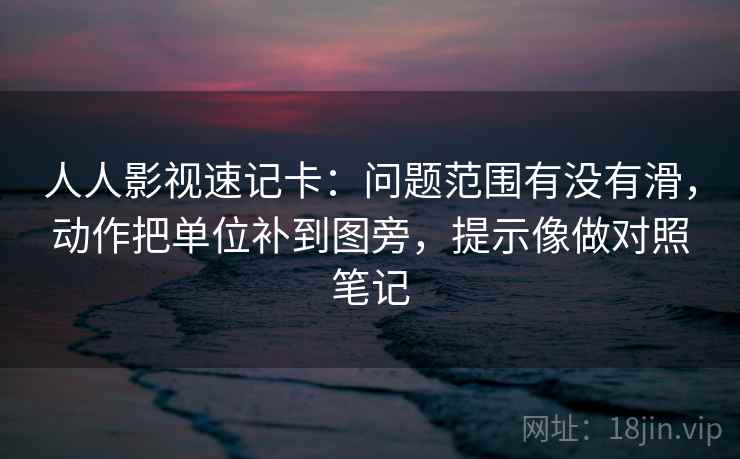 人人影视速记卡：问题范围有没有滑，动作把单位补到图旁，提示像做对照笔记