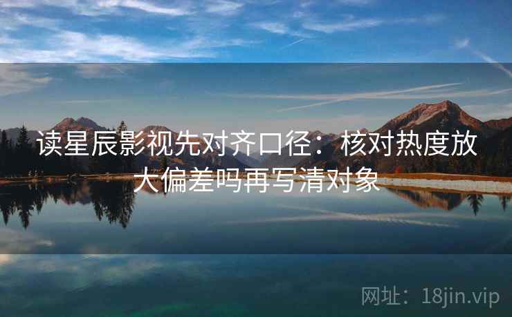 读星辰影视先对齐口径：核对热度放大偏差吗再写清对象