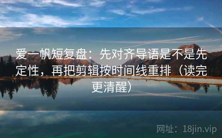 爱一帆短复盘：先对齐导语是不是先定性，再把剪辑按时间线重排（读完更清醒）