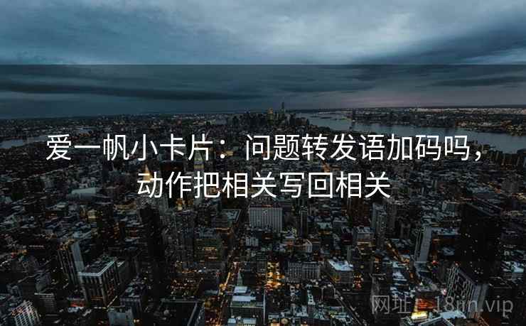 爱一帆小卡片:问题转发语加码吗,动作把相关写回相关 爱一帆小卡片:问题转发语加码吗,动作把相关写回相关