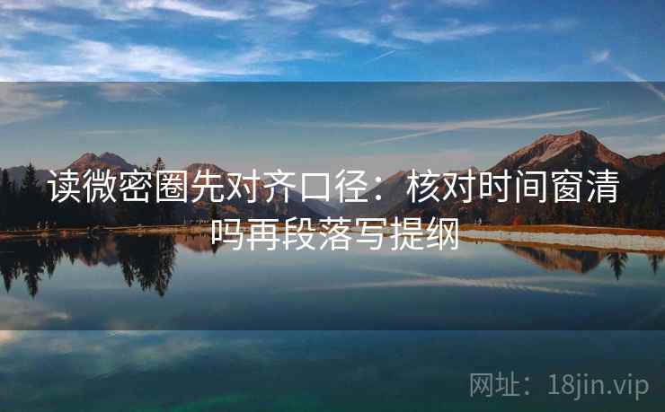 读微密圈先对齐口径：核对时间窗清吗再段落写提纲