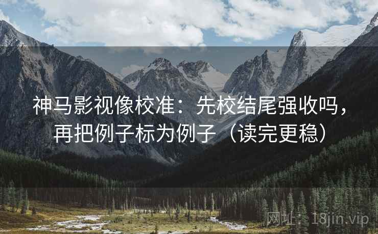 神马影视像校准：先校结尾强收吗，再把例子标为例子（读完更稳）