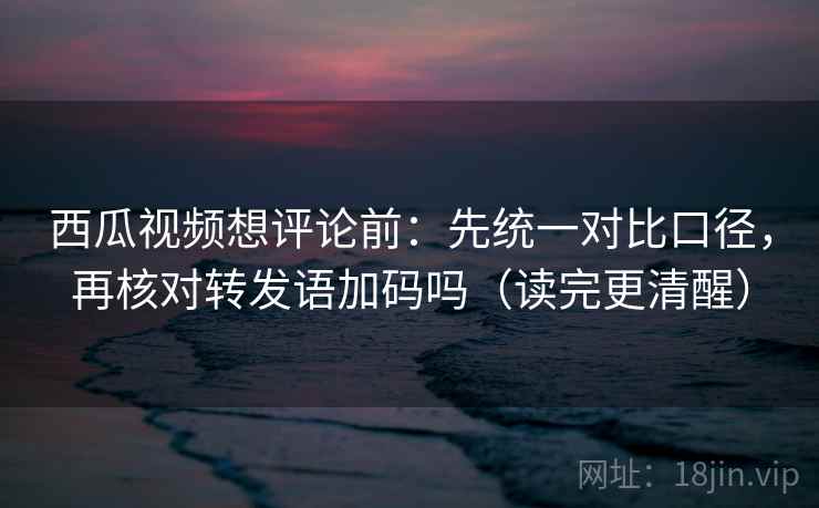西瓜视频想评论前：先统一对比口径，再核对转发语加码吗（读完更清醒）