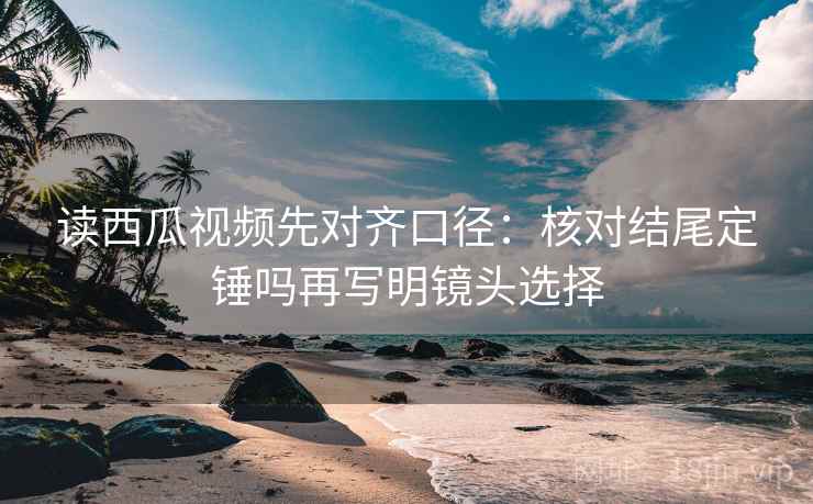 读西瓜视频先对齐口径：核对结尾定锤吗再写明镜头选择