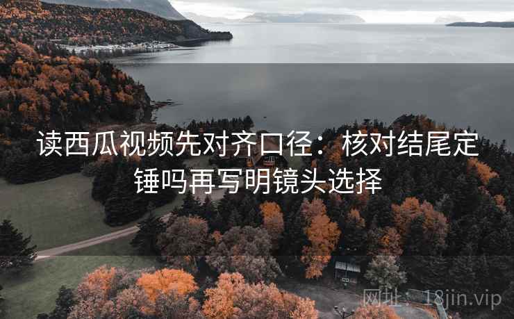 读西瓜视频先对齐口径：核对结尾定锤吗再写明镜头选择