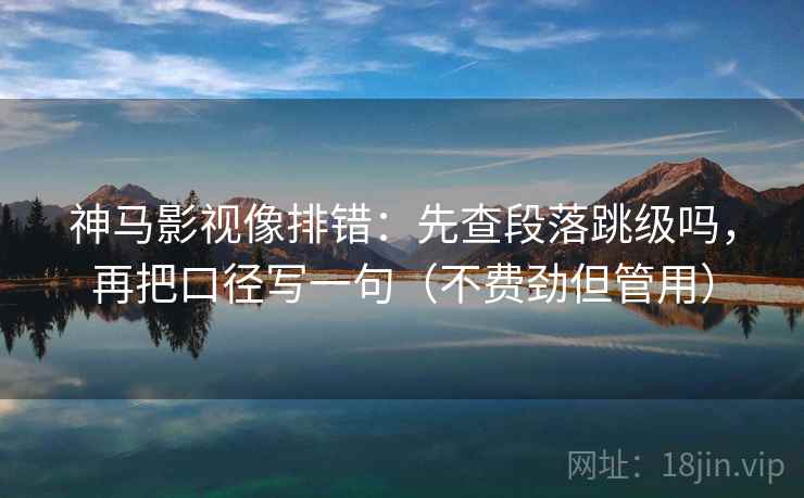 神马影视像排错：先查段落跳级吗，再把口径写一句（不费劲但管用）