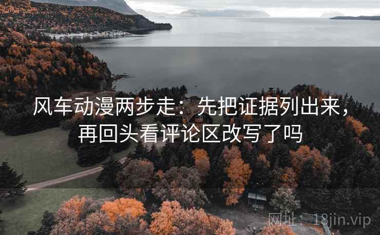 风车动漫两步走：先把证据列出来，再回头看评论区改写了吗
