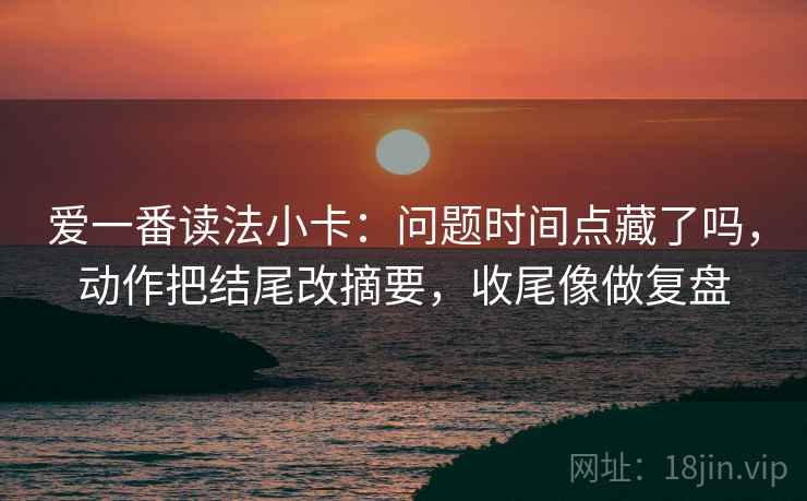 爱一番读法小卡：问题时间点藏了吗，动作把结尾改摘要，收尾像做复盘