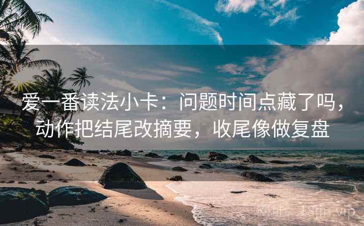 爱一番读法小卡：问题时间点藏了吗，动作把结尾改摘要，收尾像做复盘