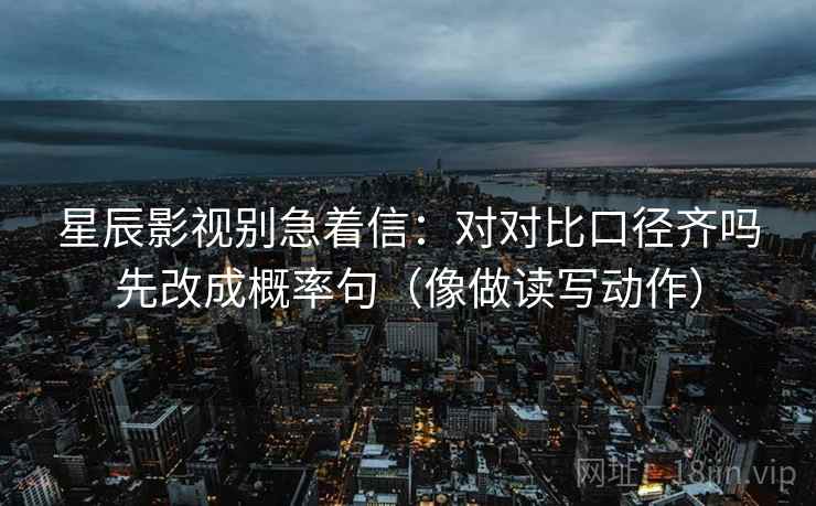 星辰影视别急着信:对对比口径齐吗先改成概率句(像做读写动作) 星辰影视别急着信:对对比口径齐吗先改成概率句(像做读写动作)