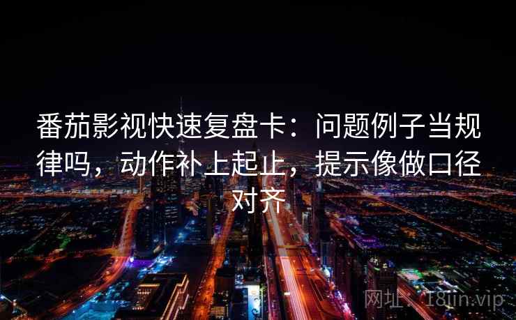 番茄影视快速复盘卡：问题例子当规律吗，动作补上起止，提示像做口径对齐