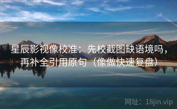 星辰影视像校准：先校截图缺语境吗，再补全引用原句（像做快速复盘）